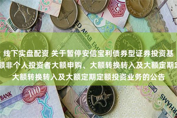 线下实盘配资 关于暂停安信宝利债券型证券投资基金(LOF)F类基金份额非个人投资者大额申购、大额转换转入及大额定期定额投资业务的公告