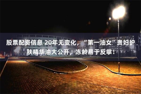 股票配资信息 20年无变化，“第一油女”贵妇护肤精华油大公开，冻龄易于反掌！