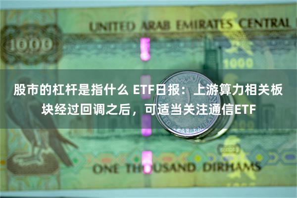 股市的杠杆是指什么 ETF日报：上游算力相关板块经过回调之后，可适当关注通信ETF