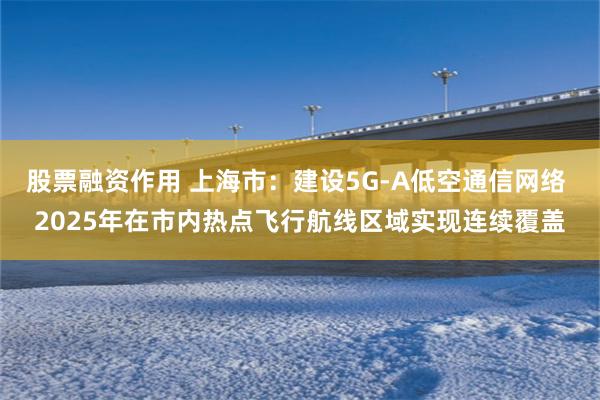 股票融资作用 上海市：建设5G-A低空通信网络 2025年在市内热点飞行航线区域实现连续覆盖
