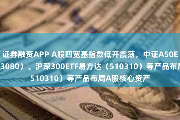 证券融资APP A股四宽基指数低开震荡，中证A50ETF易方达（563080）、沪深300ETF易方达（510310）等产品布局A股核心资产