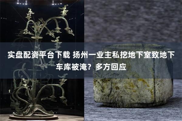 实盘配资平台下载 扬州一业主私挖地下室致地下车库被淹？多方回应