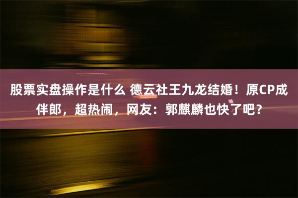 股票实盘操作是什么 德云社王九龙结婚！原CP成伴郎，超热闹，网友：郭麒麟也快了吧？