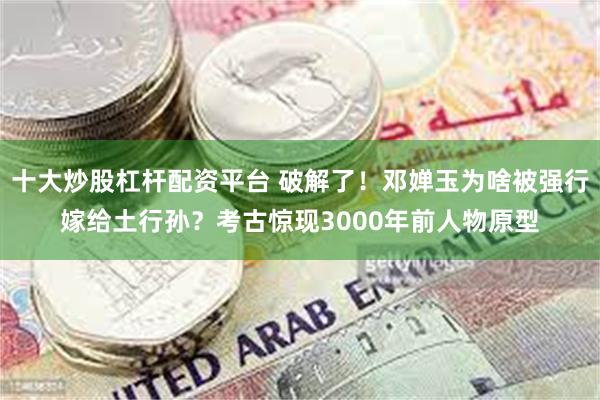 十大炒股杠杆配资平台 破解了！邓婵玉为啥被强行嫁给土行孙？考古惊现3000年前人物原型