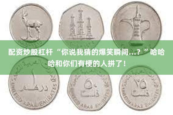 配资炒股杠杆 “你说我猜的爆笑瞬间...？”哈哈哈和你们有梗的人拼了！