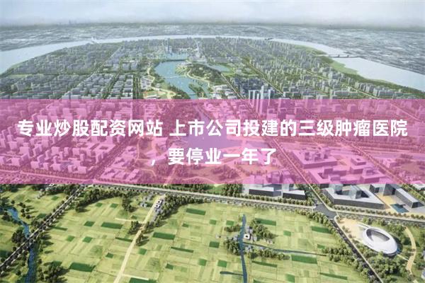 专业炒股配资网站 上市公司投建的三级肿瘤医院，要停业一年了