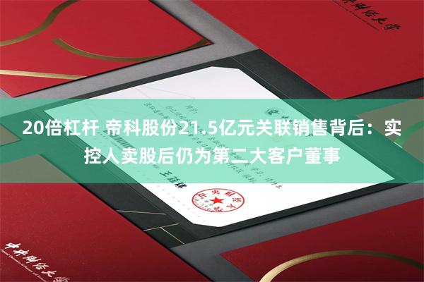 20倍杠杆 帝科股份21.5亿元关联销售背后：实控人卖股后仍为第二大客户董事