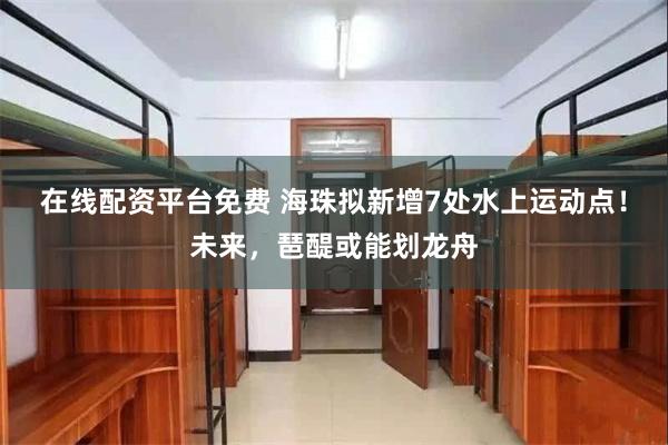 在线配资平台免费 海珠拟新增7处水上运动点！未来，琶醍或能划龙舟