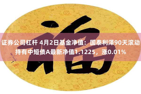 证券公司杠杆 4月2日基金净值：国泰利泽90天滚动持有中短债A最新净值1.1225，涨0.01%