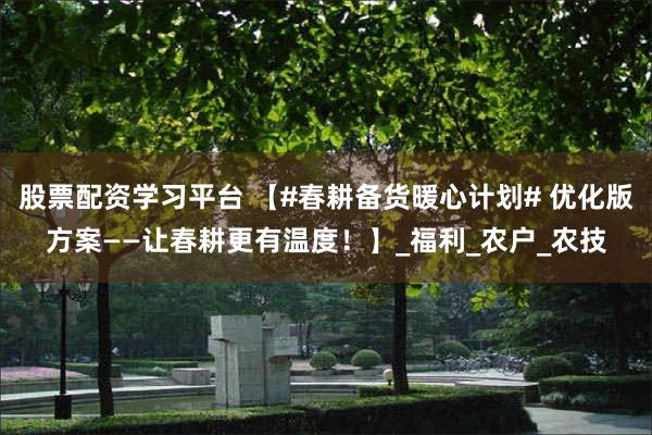 股票配资学习平台 【#春耕备货暖心计划# 优化版方案——让春耕更有温度！】_福利_农户_农技