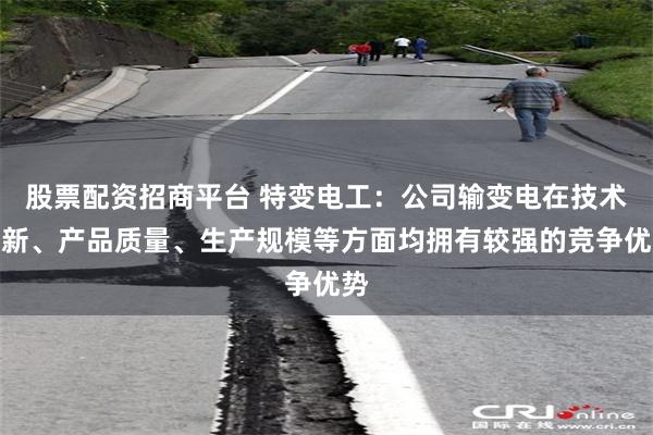股票配资招商平台 特变电工：公司输变电在技术创新、产品质量、生产规模等方面均拥有较强的竞争优势
