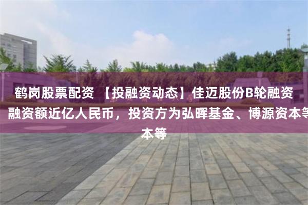 鹤岗股票配资 【投融资动态】佳迈股份B轮融资，融资额近亿人民币，投资方为弘晖基金、博源资本等