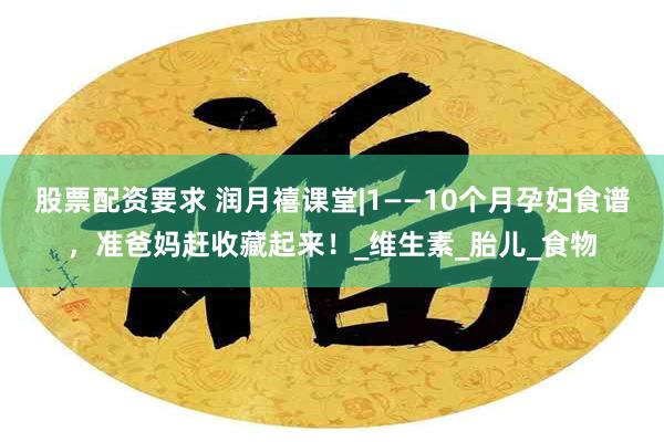 股票配资要求 润月禧课堂|1——10个月孕妇食谱，准爸妈赶收藏起来！_维生素_胎儿_食物