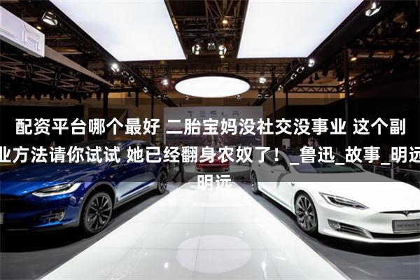 配资平台哪个最好 二胎宝妈没社交没事业 这个副业方法请你试试 她已经翻身农奴了！_鲁迅_故事_明远