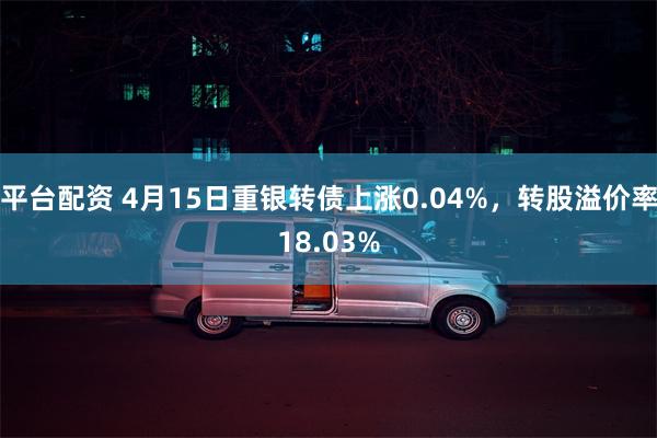 平台配资 4月15日重银转债上涨0.04%，转股溢价率18.03%