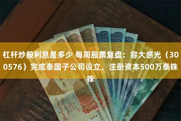 杠杆炒股利息是多少 每周股票复盘：容大感光（300576）完成泰国子公司设立，注册资本500万泰铢