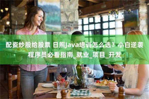 配资炒股给股票 日照Java培训怎么选？小白逆袭程序员必看指南_就业_项目_开发