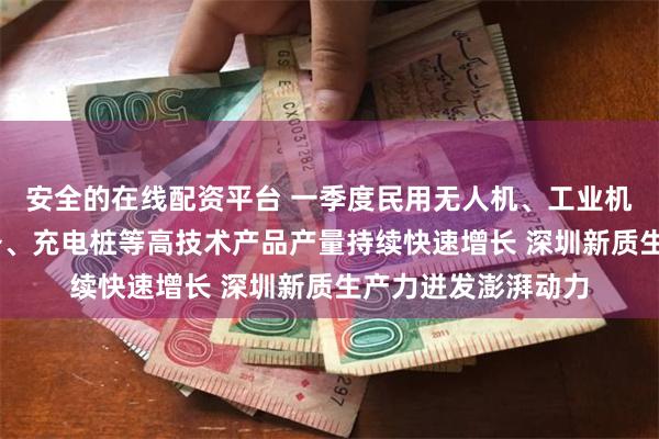 安全的在线配资平台 一季度民用无人机、工业机器人、3D打印设备、充电桩等高技术产品产量持续快速增长 深圳新质生产力迸发澎湃动力