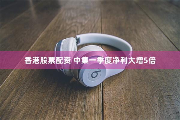 香港股票配资 中集一季度净利大增5倍