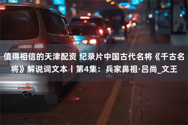 值得相信的天津配资 纪录片中国古代名将《千古名将》解说词文本丨第4集：兵家鼻祖·吕尚_文王