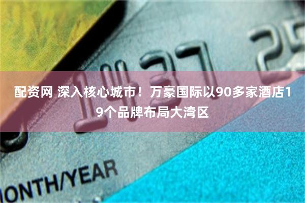 配资网 深入核心城市！万豪国际以90多家酒店19个品牌布局大湾区