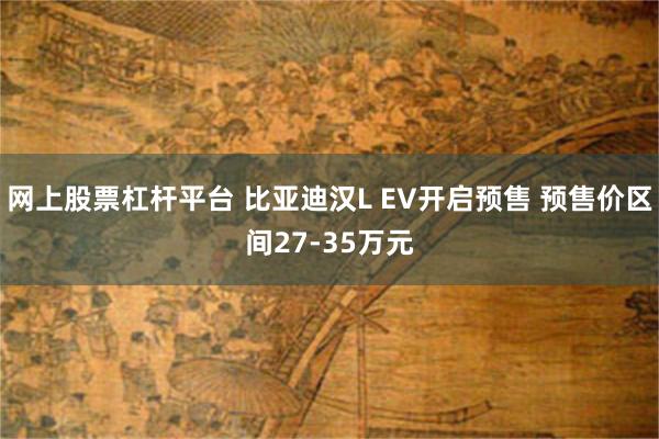 网上股票杠杆平台 比亚迪汉L EV开启预售 预售价区间27-35万元