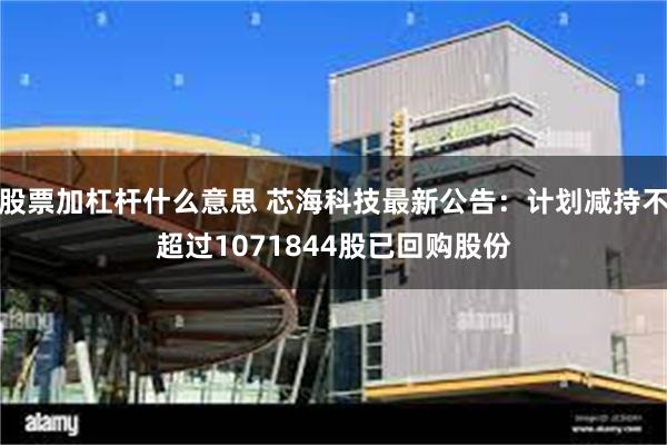 股票加杠杆什么意思 芯海科技最新公告：计划减持不超过1071844股已回购股份