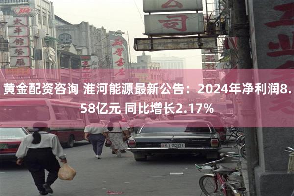 黄金配资咨询 淮河能源最新公告：2024年净利润8.58亿元 同比增长2.17%