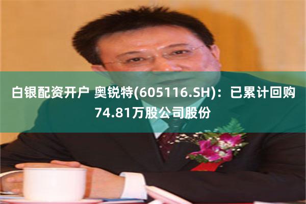 白银配资开户 奥锐特(605116.SH)：已累计回购74.81万股公司股份