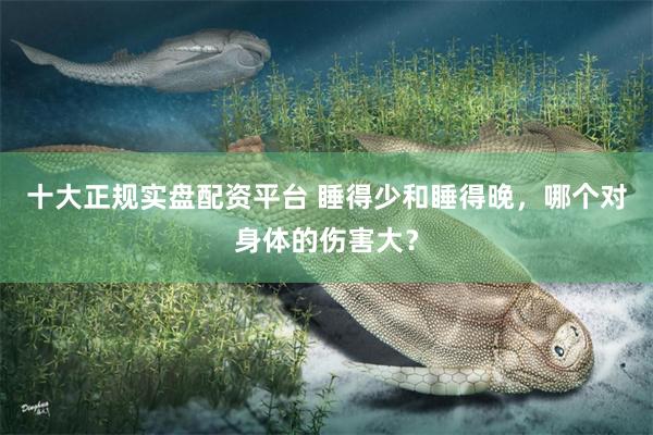 十大正规实盘配资平台 睡得少和睡得晚，哪个对身体的伤害大？