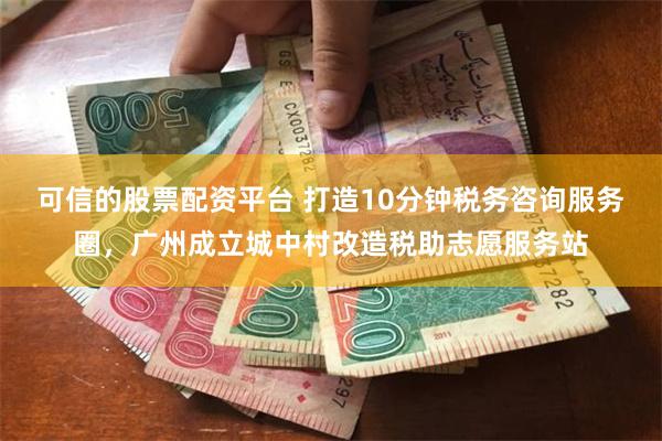 可信的股票配资平台 打造10分钟税务咨询服务圈，广州成立城中村改造税助志愿服务站