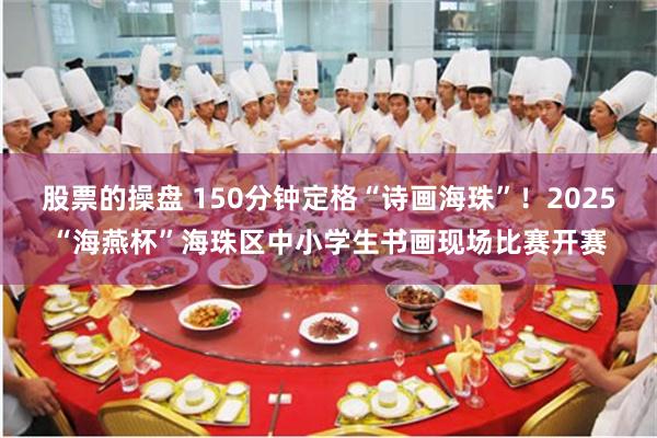 股票的操盘 150分钟定格“诗画海珠”！2025“海燕杯”海珠区中小学生书画现场比赛开赛