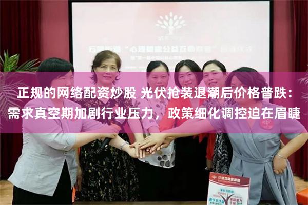 正规的网络配资炒股 光伏抢装退潮后价格普跌：需求真空期加剧行业压力，政策细化调控迫在眉睫