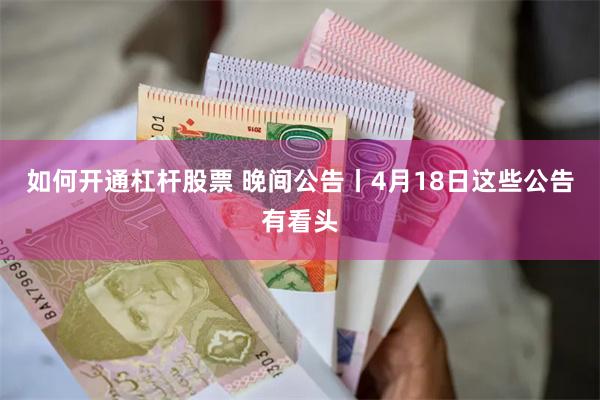 如何开通杠杆股票 晚间公告丨4月18日这些公告有看头