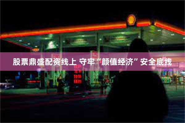 股票鼎盛配资线上 守牢“颜值经济”安全底线