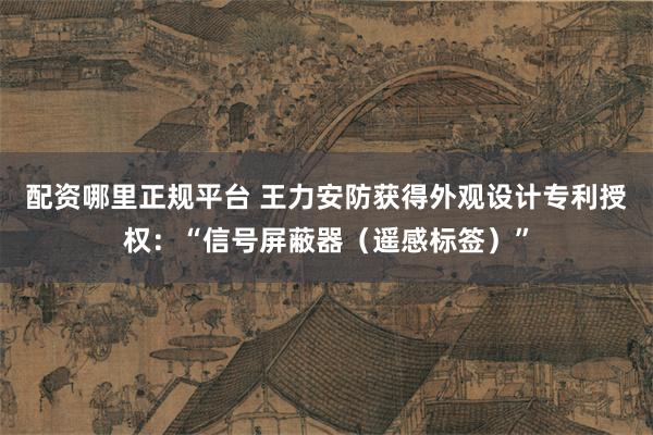 配资哪里正规平台 王力安防获得外观设计专利授权：“信号屏蔽器（遥感标签）”