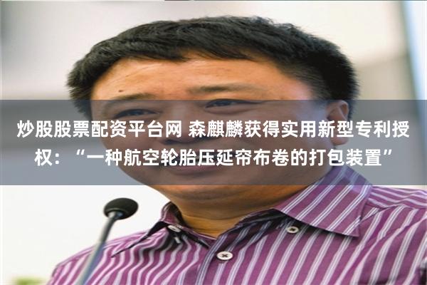 炒股股票配资平台网 森麒麟获得实用新型专利授权：“一种航空轮胎压延帘布卷的打包装置”