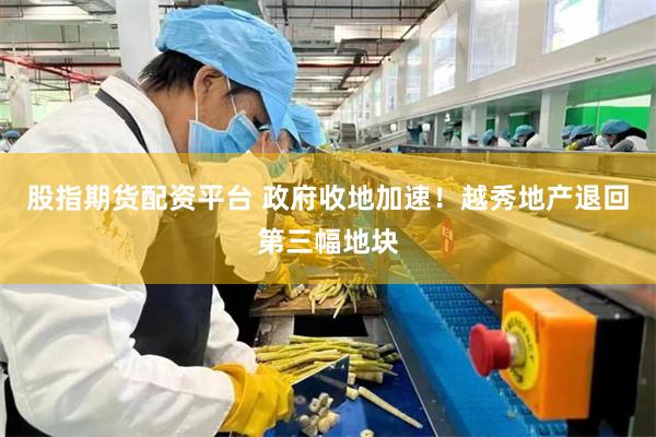 股指期货配资平台 政府收地加速！越秀地产退回第三幅地块