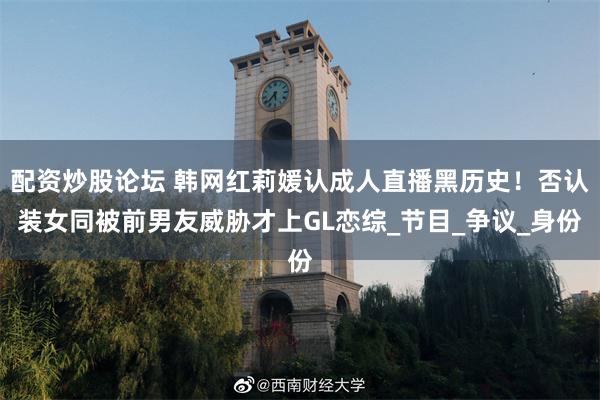 配资炒股论坛 韩网红莉媛认成人直播黑历史！否认装女同被前男友威胁才上GL恋综_节目_争议_身份