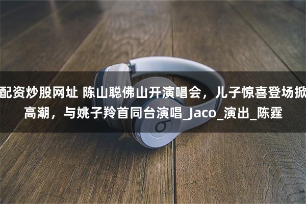 配资炒股网址 陈山聪佛山开演唱会，儿子惊喜登场掀高潮，与姚子羚首同台演唱_Jaco_演出_陈霆