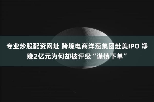 专业炒股配资网址 跨境电商洋葱集团赴美IPO 净赚2亿元为何却被评级“谨慎下单”
