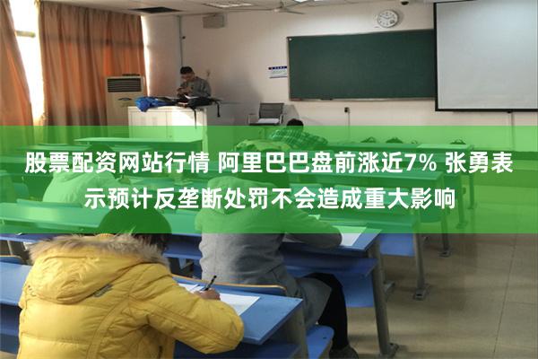 股票配资网站行情 阿里巴巴盘前涨近7% 张勇表示预计反垄断处罚不会造成重大影响