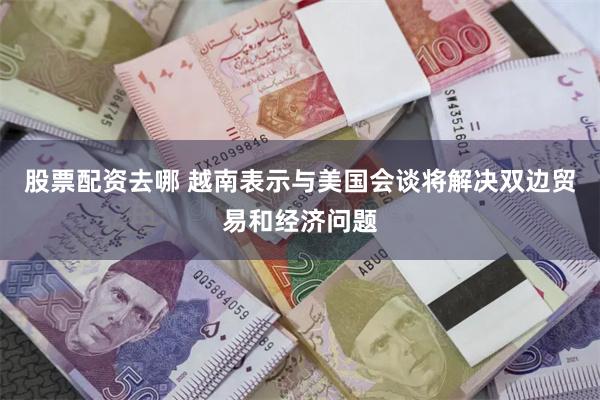 股票配资去哪 越南表示与美国会谈将解决双边贸易和经济问题