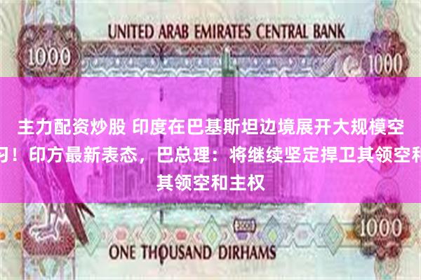 主力配资炒股 印度在巴基斯坦边境展开大规模空战演习！印方最新表态，巴总理：将继续坚定捍卫其领空和主权
