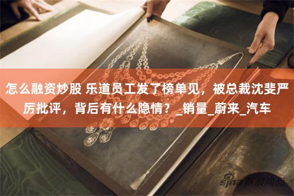 怎么融资炒股 乐道员工发了榜单见，被总裁沈斐严厉批评，背后有什么隐情？_销量_蔚来_汽车