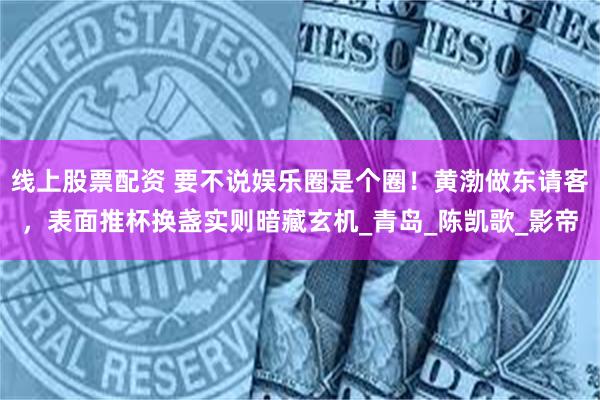 线上股票配资 要不说娱乐圈是个圈！黄渤做东请客，表面推杯换盏实则暗藏玄机_青岛_陈凯歌_影帝