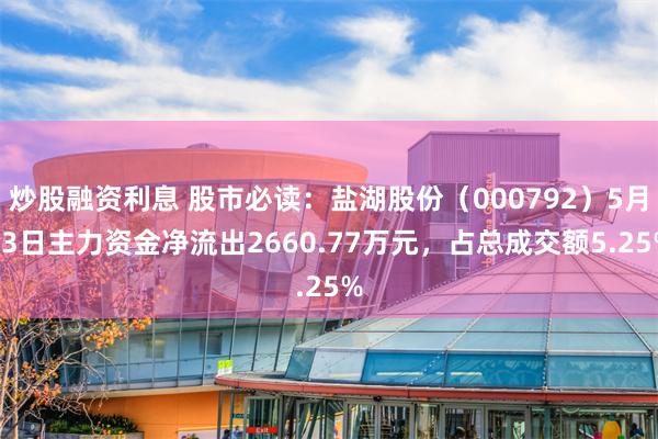 炒股融资利息 股市必读：盐湖股份（000792）5月13日主力资金净流出2660.77万元，占总成交额5.25%