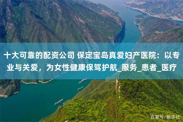 十大可靠的配资公司 保定宝岛真爱妇产医院：以专业与关爱，为女性健康保驾护航_服务_患者_医疗