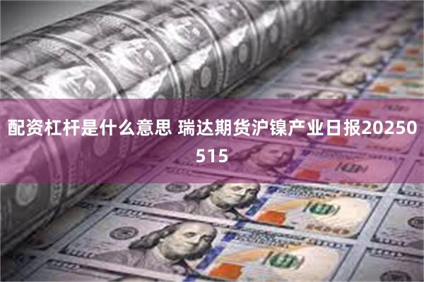 配资杠杆是什么意思 瑞达期货沪镍产业日报20250515