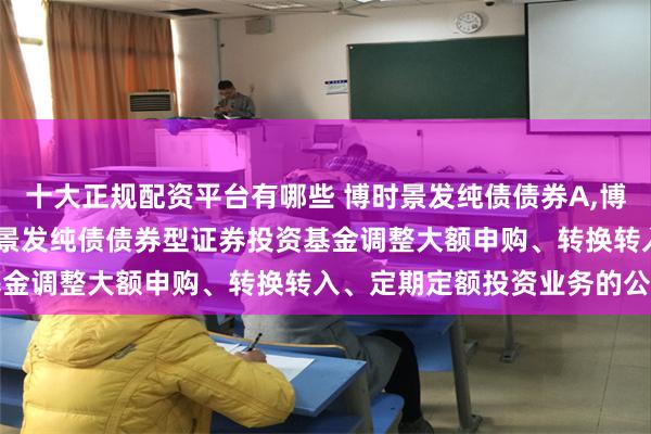 十大正规配资平台有哪些 博时景发纯债债券A,博时景发纯债债券C: 博时景发纯债债券型证券投资基金调整大额申购、转换转入、定期定额投资业务的公告